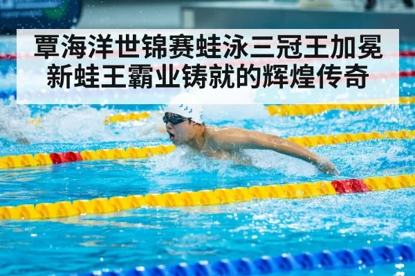 覃海洋世锦赛蛙泳三冠王加冕新蛙王霸业铸就的辉煌传奇