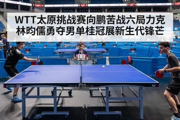 WTT太原挑战赛向鹏苦战六局力克林昀儒勇夺男单桂冠展新生代锋芒