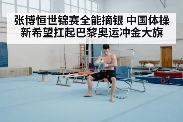 张博恒世锦赛全能摘银 中国体操新希望扛起巴黎奥运冲金大旗