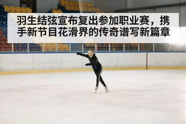 羽生结弦宣布复出参加职业赛,携手新节目花滑界的传奇谱写新篇章